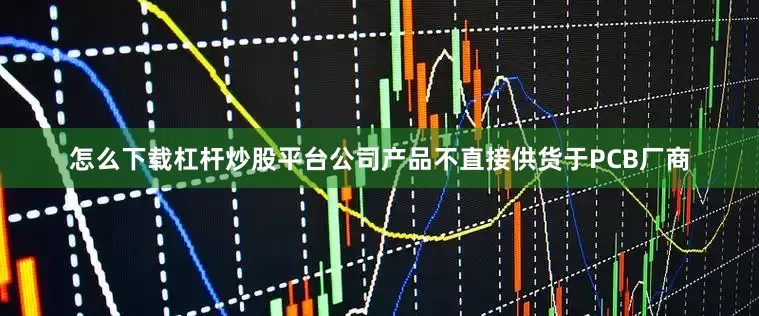 怎么下载杠杆炒股平台公司产品不直接供货于PCB厂商