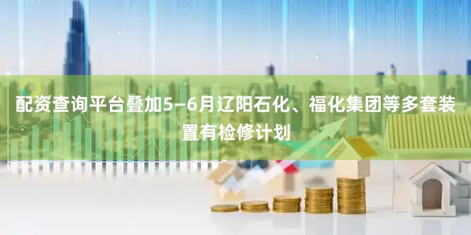 配资查询平台叠加5—6月辽阳石化、福化集团等多套装置有检修计划