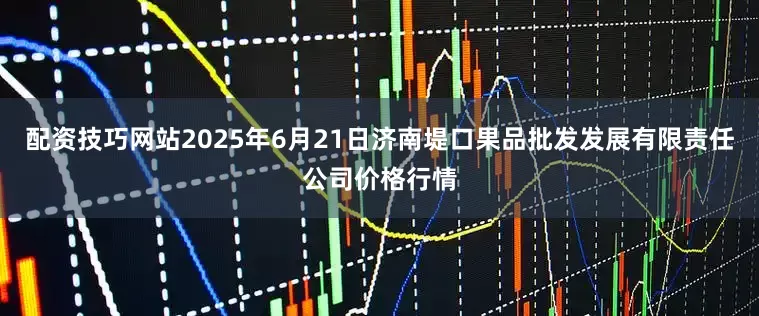 配资技巧网站2025年6月21日济南堤口果品批发发展有限责任公司价格行情