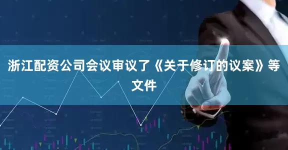 浙江配资公司会议审议了《关于修订的议案》等文件