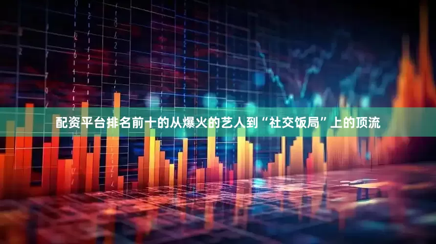 配资平台排名前十的从爆火的艺人到“社交饭局”上的顶流