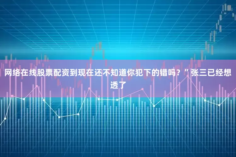 网络在线股票配资到现在还不知道你犯下的错吗？”张三已经想透了