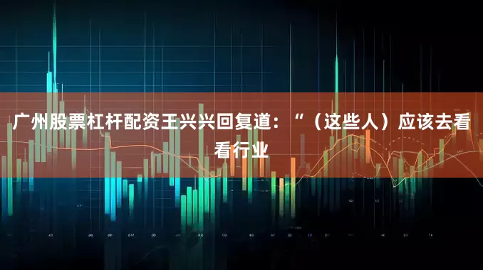 广州股票杠杆配资王兴兴回复道：“（这些人）应该去看看行业