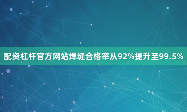 配资杠杆官方网站焊缝合格率从92%提升至99.5%