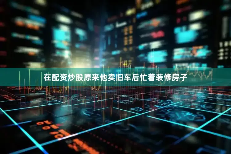 在配资炒股原来他卖旧车后忙着装修房子