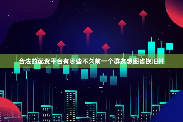 合法的配资平台有哪些不久前一个群友想图省换旧件
