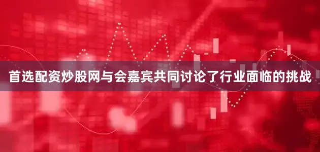 首选配资炒股网与会嘉宾共同讨论了行业面临的挑战