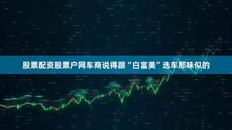 股票配资股票户网车商说得跟“白富美”选车那味似的